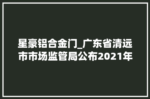 星豪铝合金门_广东省清远市市场监管局公布2021年度市级工业产品质量双随机监督抽查情况