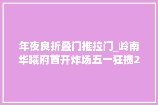 年夜良折叠门推拉门_岭南华曦府首开炸场五一狂揽2亿大年夜良最高性价比红盘