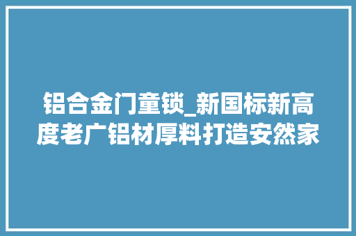 铝合金门童锁_新国标新高度老广铝材厚料打造安然家居