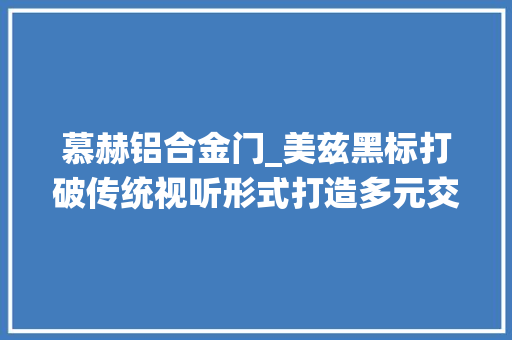慕赫铝合金门_美兹黑标打破传统视听形式打造多元交互体验丨进博的热度上海的温度