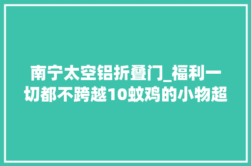 南宁太空铝折叠门_福利一切都不跨越10蚊鸡的小物超値实用给你滴生活添光加彩
