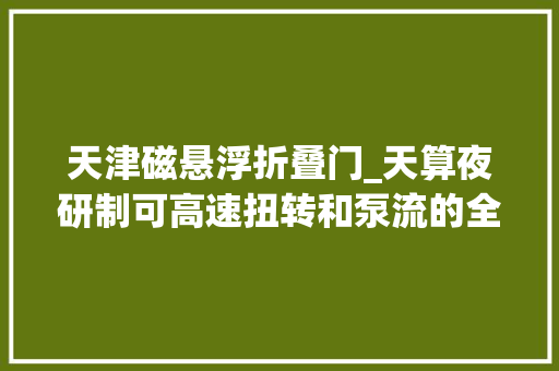 天津磁悬浮折叠门_天算夜研制可高速扭转和泵流的全柔性磁悬浮泵为人工心脏开辟柔性成长可能