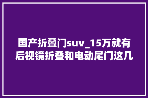 国产折叠门suv_15万就有后视镜折叠和电动尾门这几款国产SUV实用够面子