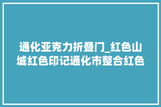 通化亚克力折叠门_红色山城红色印记通化市整合红色本钱书写红色文化故事传承红色文化精神