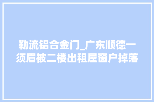 勒流铝合金门_广东顺德一须眉被二楼出租屋窗户掉落落砸中掉落落原因在查询访问