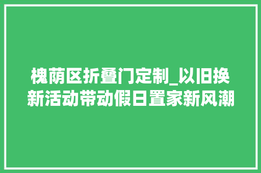 槐荫区折叠门定制_以旧换新活动带动假日置家新风潮