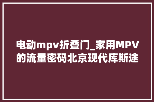 电动mpv折叠门_家用MPV的流量密码北京现代库斯途低价入市奶爸优选