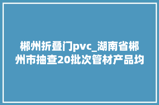 郴州折叠门pvc_湖南省郴州市抽查20批次管材产品均合格