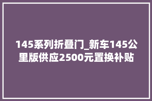 145系列折叠门_新车145公里版供应2500元置换补贴长安启源A05限时优惠政策