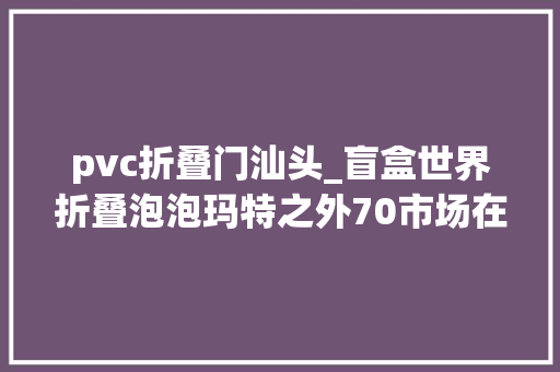 pvc折叠门汕头_盲盒世界折叠泡泡玛特之外70市场在小镇夜市