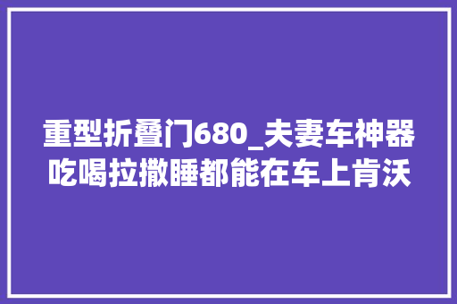重型折叠门680_夫妻车神器吃喝拉撒睡都能在车上肯沃斯T680超长生活舱实拍 玻璃门