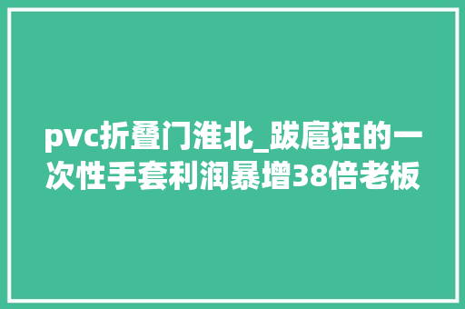 pvc折叠门淮北_跋扈狂的一次性手套利润暴增38倍老板一年挣28个亿