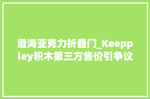澄海亚克力折叠门_Keeppley积木第三方售价引争议市场监管部门已介入