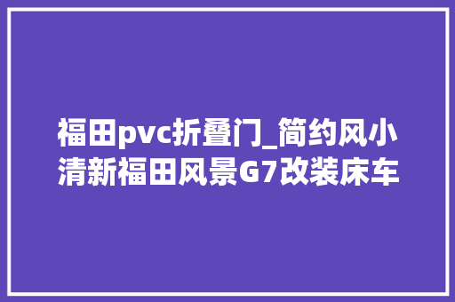 福田pvc折叠门_简约风小清新福田风景G7改装床车不雅光DIY露营车一样自驾游