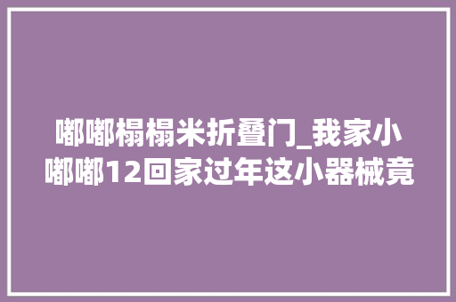 嘟嘟榻榻米折叠门_我家小嘟嘟12回家过年这小器械竟会演恭喜发家红包拿来