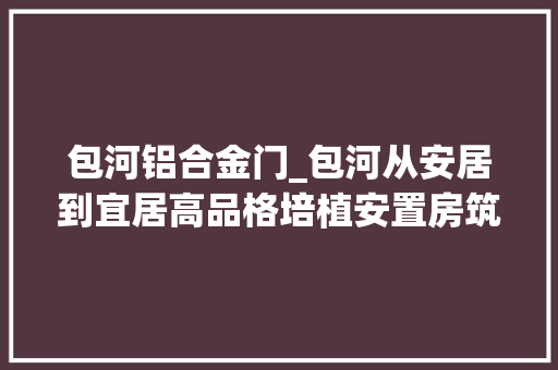 包河铝合金门_包河从安居到宜居高品格培植安置房筑牢平易近生幸福巢