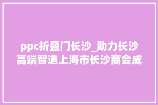 ppc折叠门长沙_助力长沙高端智造上海市长沙商会成立