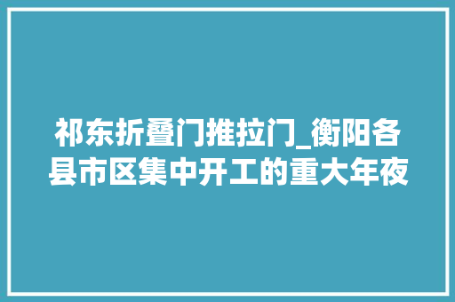 祁东折叠门推拉门_衡阳各县市区集中开工的重大年夜项目来了看看你的家乡有哪些