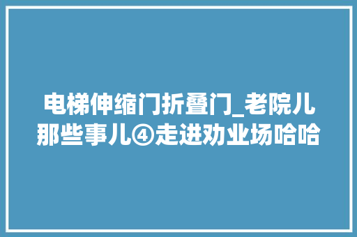 电梯伸缩门折叠门_老院儿那些事儿④走进劝业场哈哈镜和网格伸缩门电梯吸引了我