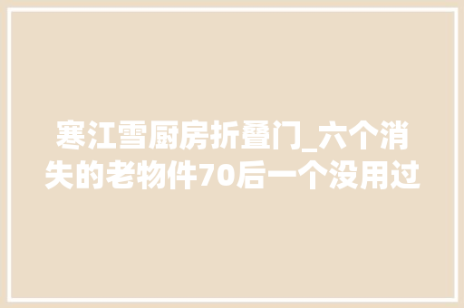 寒江雪厨房折叠门_六个消失的老物件70后一个没用过全能叫出名字的人袒露了年事