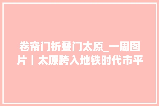卷帘门折叠门太原_一周图片｜太原跨入地铁时代市平易近打卡抢头票