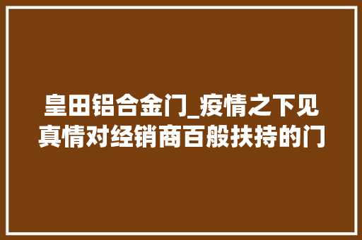 皇田铝合金门_疫情之下见真情对经销商百般扶持的门窗品牌