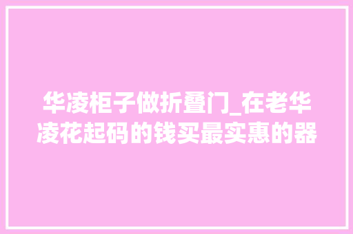 华凌柜子做折叠门_在老华凌花起码的钱买最实惠的器械附完整版逛街指南