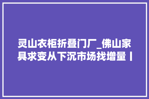 灵山衣柜折叠门厂_佛山家具求变从下沉市场找增量丨城市不雅观察家