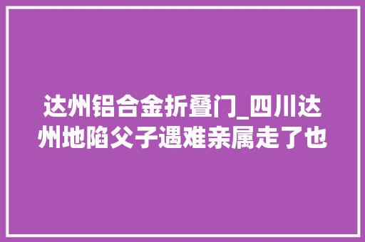 达州铝合金折叠门_四川达州地陷父子遇难亲属走了也要让他回家这里是他的根