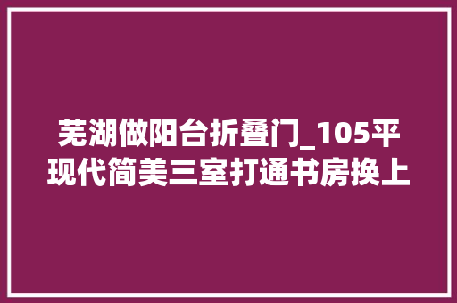芜湖做阳台折叠门_105平现代简美三室打通书房换上折叠门