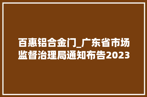 百惠铝合金门_广东省市场监督治理局通知布告2023年家用电器家具装饰装修材料等3类产品省市联动质量监督抽查情况
