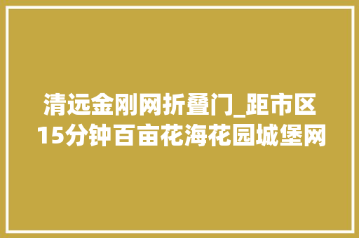 清远金刚网折叠门_距市区15分钟百亩花海花园城堡网红秋千泡泡屋寻衅门项目好玩到爆