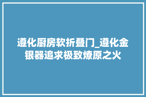 遵化厨房软折叠门_遵化金银器追求极致燎原之火