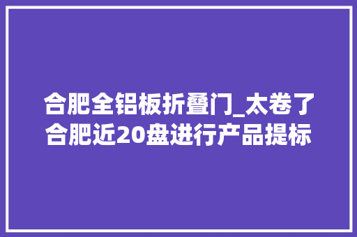 合肥全铝板折叠门_太卷了合肥近20盘进行产品提标