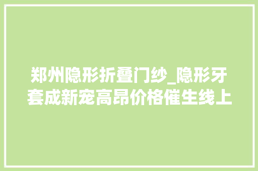 郑州隐形折叠门纱_隐形牙套成新宠高昂价格催生线上平替有商家​打出广告语只需咬个牙印