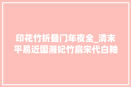 印花竹折叠门年夜全_清末平易近国湘妃竹扇宋代白釉瓷壶清代抄手砚五代秘色瓷印花盖盒