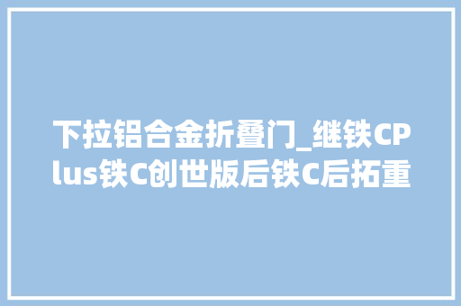 下拉铝合金折叠门_继铁CPlus铁C创世版后铁C后拓重磅进级现车直↓108000元