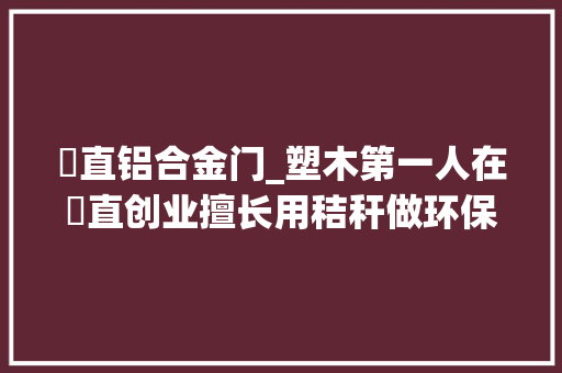 甪直铝合金门_塑木第一人在甪直创业擅长用秸秆做环保建材太湖芦苇变身飞往宁靖洋岛国