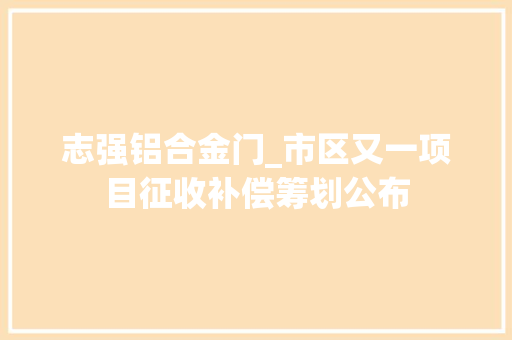 志强铝合金门_市区又一项目征收补偿筹划公布