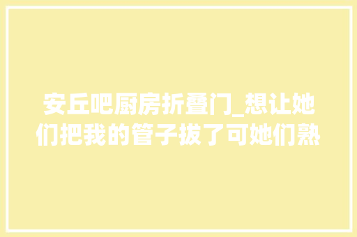 安丘吧厨房折叠门_想让她们把我的管子拔了可她们熟视无睹只能用嘴打游戏的他曾是位救火员
