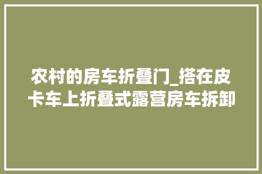 农村的房车折叠门_搭在皮卡车上折叠式露营房车拆卸自如不占空间多个床位