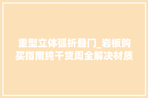 重型立体弧折叠门_岩板购买指南纯干货周全解决材质搭配踩坑等问题长文