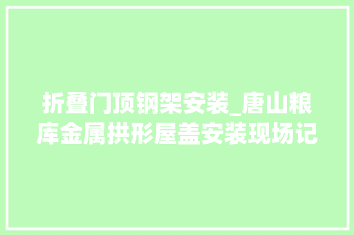 折叠门顶钢架安装_唐山粮库金属拱形屋盖安装现场记录与经验分享