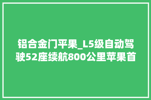 铝合金门平果_L5级自动驾驶52座续航800公里苹果首款电动车这么猛