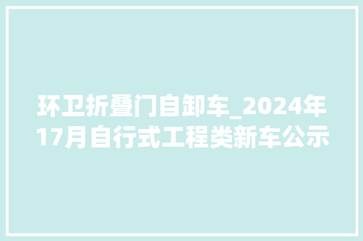 环卫折叠门自卸车_2024年17月自行式工程类新车公示盘点之自卸篇上