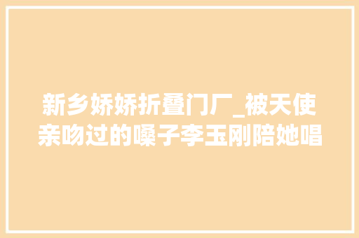 新乡娇娇折叠门厂_被天使亲吻过的嗓子李玉刚陪她唱歌2021抖音晚会背后的故事