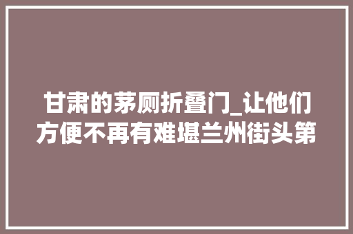 甘肃的茅厕折叠门_让他们方便不再有难堪兰州街头第三卫生间越来越多