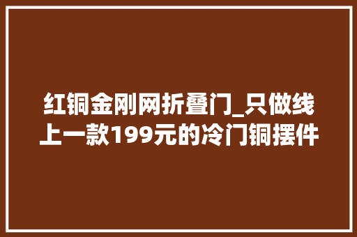 红铜金刚网折叠门_只做线上一款199元的冷门铜摆件一年卖出450万