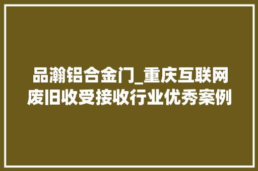 品瀚铝合金门_重庆互联网废旧收受接收行业优秀案例分析申报第419期