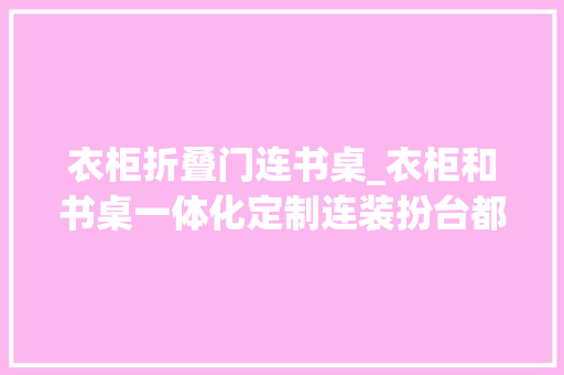 衣柜折叠门连书桌_衣柜和书桌一体化定制连装扮台都有了